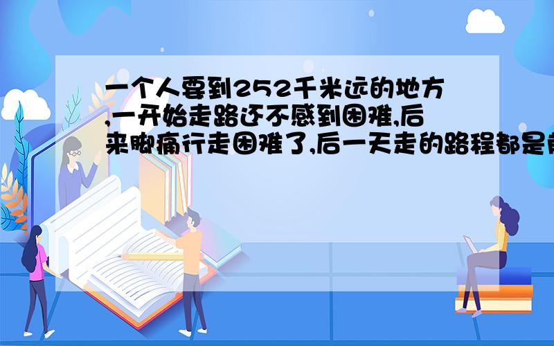 一个人要到252千米远的地方,一开始走路还不感到困难,后来脚痛行走困难了,后一天走的路程都是前一天的1