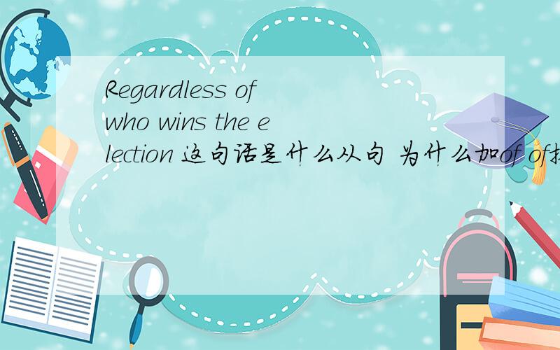 Regardless of who wins the election 这句话是什么从句 为什么加of of换成别的可以吗