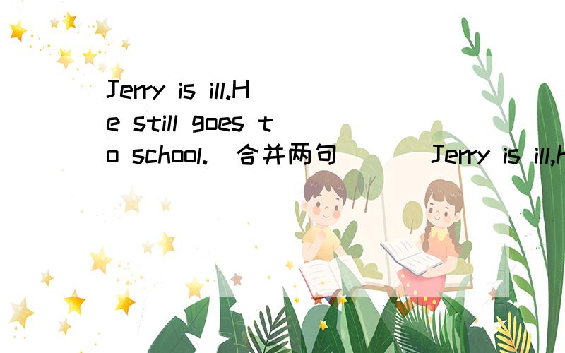 Jerry is ill.He still goes to school.(合并两句)__ Jerry is ill,he still ___to school.