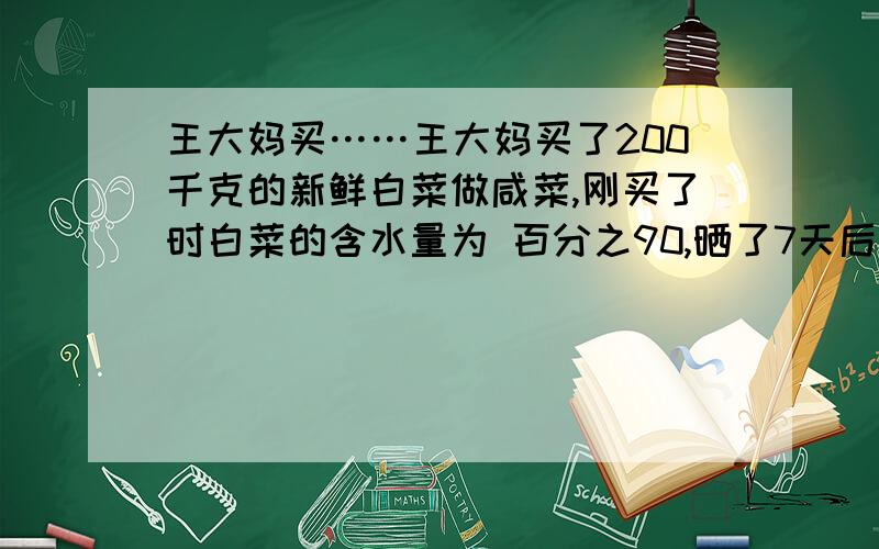 王大妈买……王大妈买了200千克的新鲜白菜做咸菜,刚买了时白菜的含水量为 百分之90,晒了7天后,含水量为 分之80,此时白菜的质量是多少?答案是100