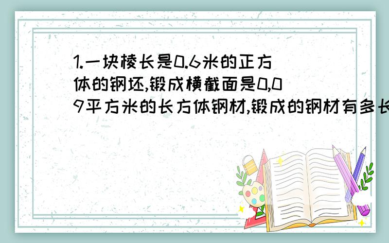 1.一块棱长是0.6米的正方体的钢坯,锻成横截面是0,09平方米的长方体钢材,锻成的钢材有多长?（用方程解答）2.一种长3米的长方体通气管的横截面是边长2分米的正方形,制作10根这样的通气管至