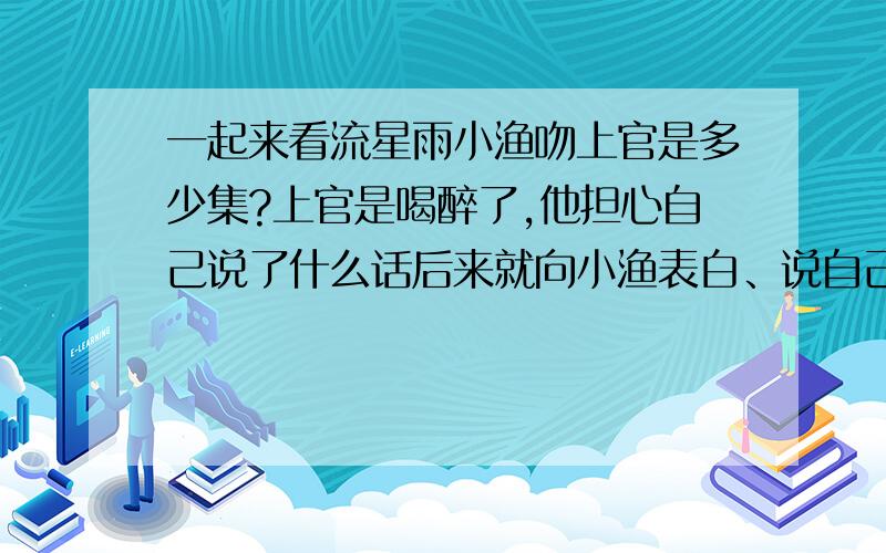 一起来看流星雨小渔吻上官是多少集?上官是喝醉了,他担心自己说了什么话后来就向小渔表白、说自己其实不花,而且连初吻都还保留着顶多就被人偷亲了额头后来小渔就吻了上官、指着他的