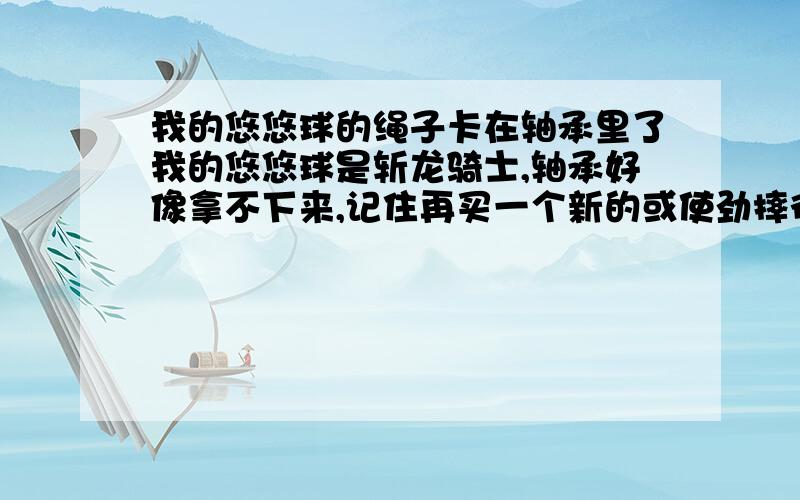 我的悠悠球的绳子卡在轴承里了我的悠悠球是斩龙骑士,轴承好像拿不下来,记住再买一个新的或使劲摔得一律当做废话.我的绳子被我夹断了想把绳子拿出来