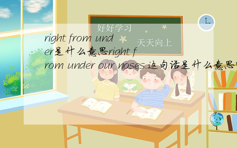 right from under是什么意思right from under our noses.这句话是什么意思呀,谢谢