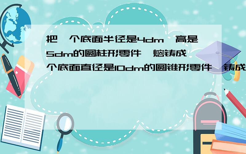 把一个底面半径是4dm,高是5dm的圆柱形零件,熔铸成一个底面直径是10dm的圆锥形零件,铸成的圆锥形零件的高把一个底面半径是4dm,高是5dm的圆柱形零件,熔铸成一个底面直径是10dm的圆锥形零件，