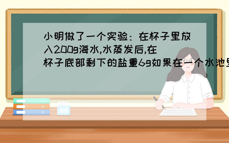 小明做了一个实验：在杯子里放入200g海水,水蒸发后,在杯子底部剩下的盐重6g如果在一个水池里放入80000吨海水,水蒸发后,能产生多少吨盐