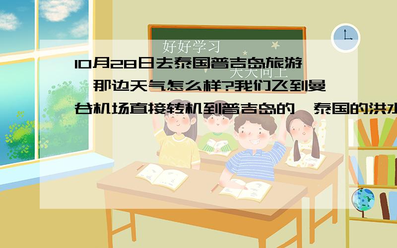 10月28日去泰国普吉岛旅游,那边天气怎么样?我们飞到曼谷机场直接转机到普吉岛的,泰国的洪水不会影响我们的行程吧?再问一下10月底普吉岛还是雨季吗?还有现在去那边旅游安全吗?电视上看