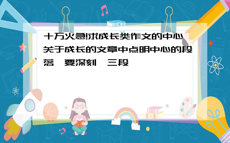 十万火急!求成长类作文的中心关于成长的文章中点明中心的段落,要深刻,三段