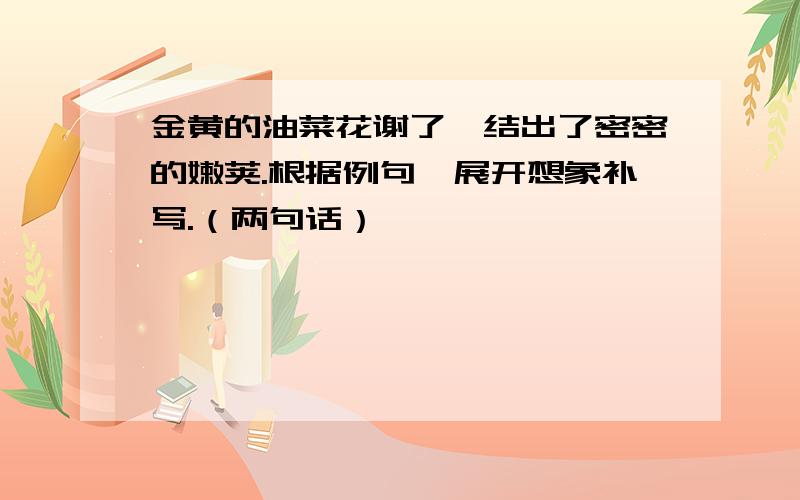 金黄的油菜花谢了,结出了密密的嫩荚.根据例句,展开想象补写.（两句话）