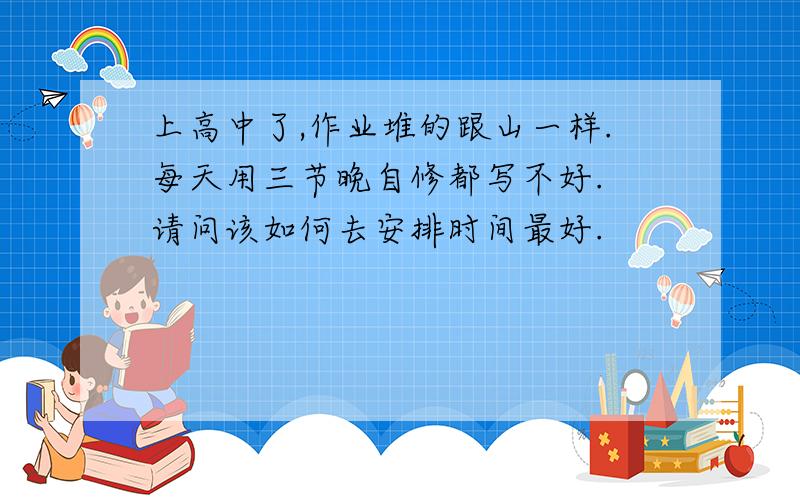 上高中了,作业堆的跟山一样.每天用三节晚自修都写不好. 请问该如何去安排时间最好.