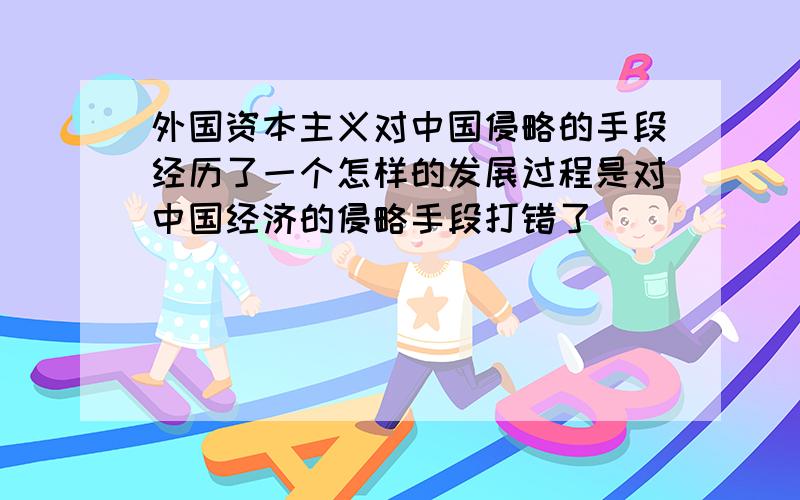 外国资本主义对中国侵略的手段经历了一个怎样的发展过程是对中国经济的侵略手段打错了