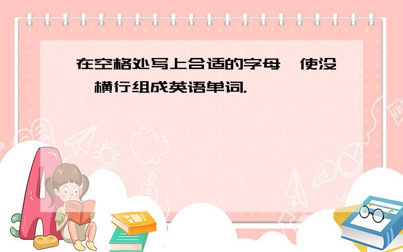 在空格处写上合适的字母,使没一横行组成英语单词.