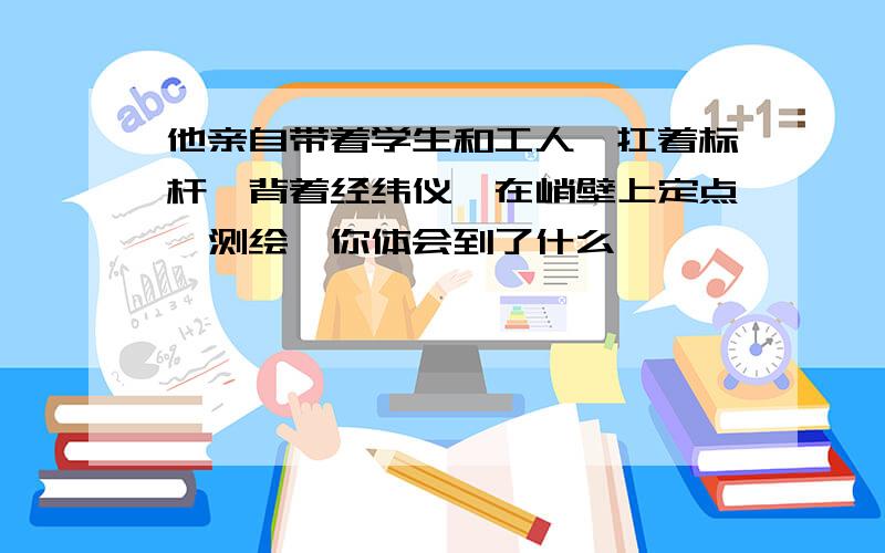 他亲自带着学生和工人,扛着标杆,背着经纬仪,在峭壁上定点,测绘,你体会到了什么