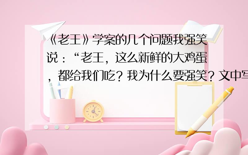 《老王》学案的几个问题我强笑说：“老王，这么新鲜的大鸡蛋，都给我们吃？我为什么要强笑？文中写作者与老王交往的几件事中，哪件事详写，哪件事略写？为什么?“他赶忙止住我说：