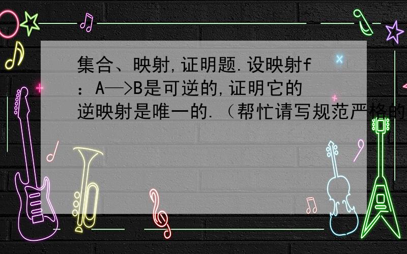 集合、映射,证明题.设映射f：A—>B是可逆的,证明它的逆映射是唯一的.（帮忙请写规范严格的证明过程,否则没什么帮助的）答得不错，但我希望用更数学一点的语言，再严格一点。我自己看