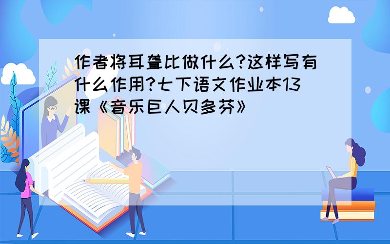 作者将耳聋比做什么?这样写有什么作用?七下语文作业本13课《音乐巨人贝多芬》