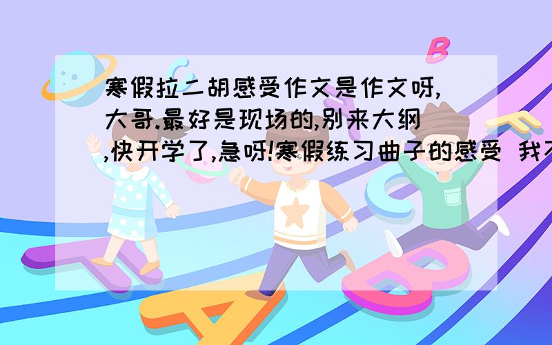 寒假拉二胡感受作文是作文呀,大哥.最好是现场的,别来大纲,快开学了,急呀!寒假练习曲子的感受 我不知道写啥,说一下.