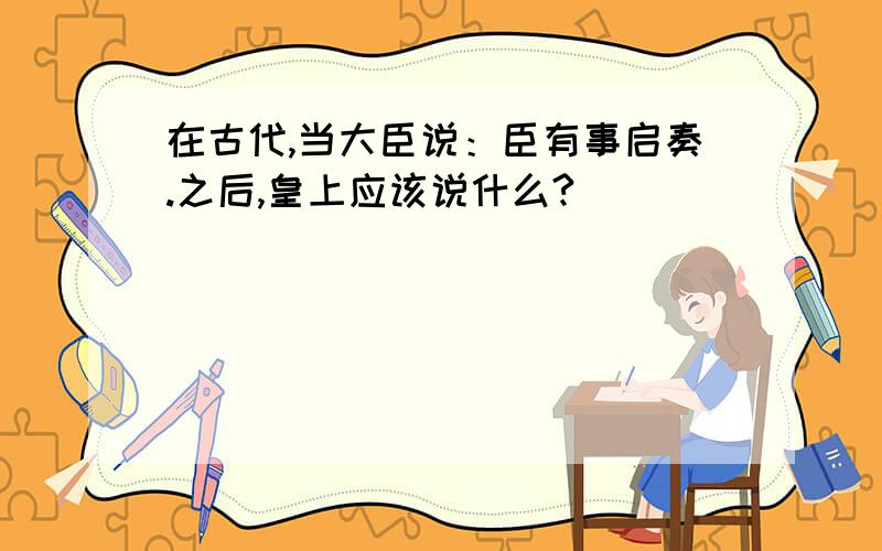 在古代,当大臣说：臣有事启奏.之后,皇上应该说什么?