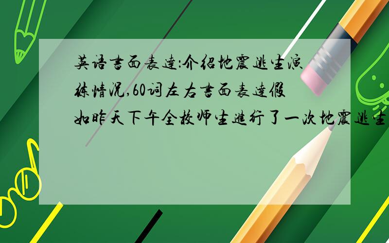 英语书面表达：介绍地震逃生演练情况,60词左右书面表达假如昨天下午全校师生进行了一次地震逃生演练（a practice of escaping from an earthquake）.请展开合理想象,写一篇短文介绍这次演练的情况