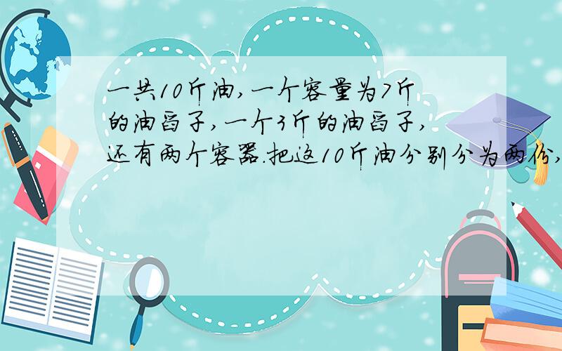 一共10斤油,一个容量为7斤的油舀子,一个3斤的油舀子,还有两个容器.把这10斤油分别分为两份,一共10斤油,一个容量为7斤的油舀子,一个3斤的油舀子,还有两个容器.把这10斤油分别分为两份,一个