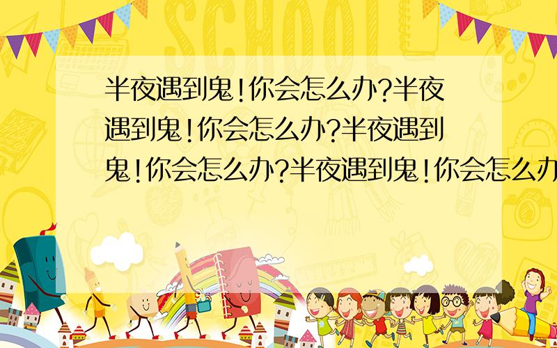 半夜遇到鬼!你会怎么办?半夜遇到鬼!你会怎么办?半夜遇到鬼!你会怎么办?半夜遇到鬼!你会怎么办?半夜遇到鬼!你会怎么办?半夜遇到鬼!你会怎么办?半夜遇到鬼!你会怎么办?半夜遇到鬼!你会怎