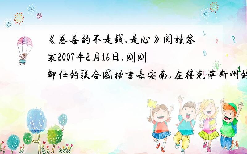 《慈善的不是钱,是心》阅读答案2007年2月16日,刚刚卸任的联合国秘书长安南,在得克萨斯州的一个庄园里举行了一场慈善晚宴.应邀参加晚宴的都是富商和社会名流.当一个叫露西的小女孩儿捧