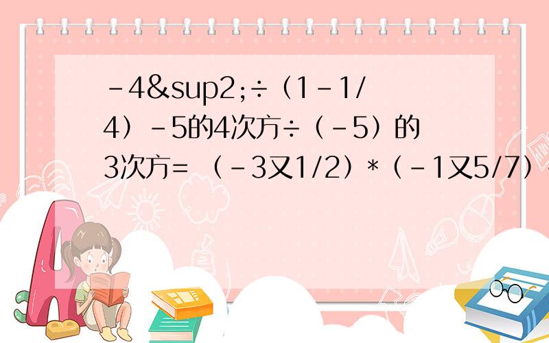 -4²÷（1-1/4）-5的4次方÷（-5）的3次方= （-3又1/2）*（-1又5/7）÷2又2/3=