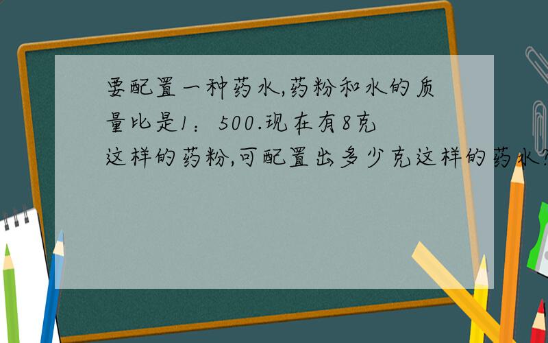 要配置一种药水,药粉和水的质量比是1：500.现在有8克这样的药粉,可配置出多少克这样的药水?现在有药粉8千克,要配置这种药水需要水多少千克?