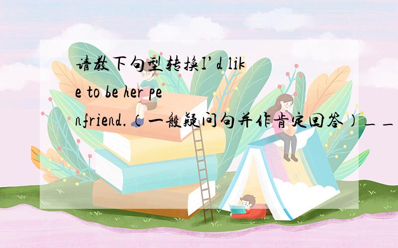 请教下句型转换I’d like to be her penfriend.（一般疑问句并作肯定回答）______ ________ _______ to be her penfriend?Yes,______ ________ _______.