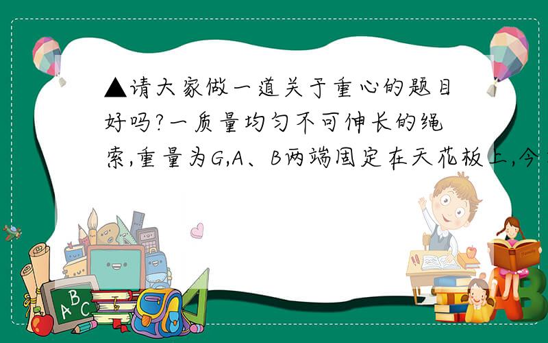 ▲请大家做一道关于重心的题目好吗?一质量均匀不可伸长的绳索,重量为G,A、B两端固定在天花板上,今在最低点C（即绳子的中点）施加一竖直向下的力将绳向下拉至D点,在此过程中,绳索AB的重