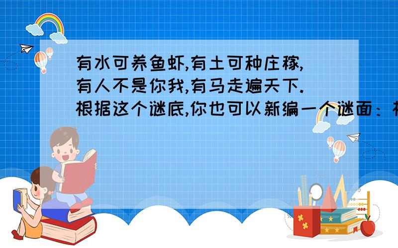 有水可养鱼虾,有土可种庄稼,有人不是你我,有马走遍天下.根据这个谜底,你也可以新编一个谜面：根据这个谜底,你也可以新编一个谜面：＿＿＿＿＿＿＿＿＿＿＿＿＿