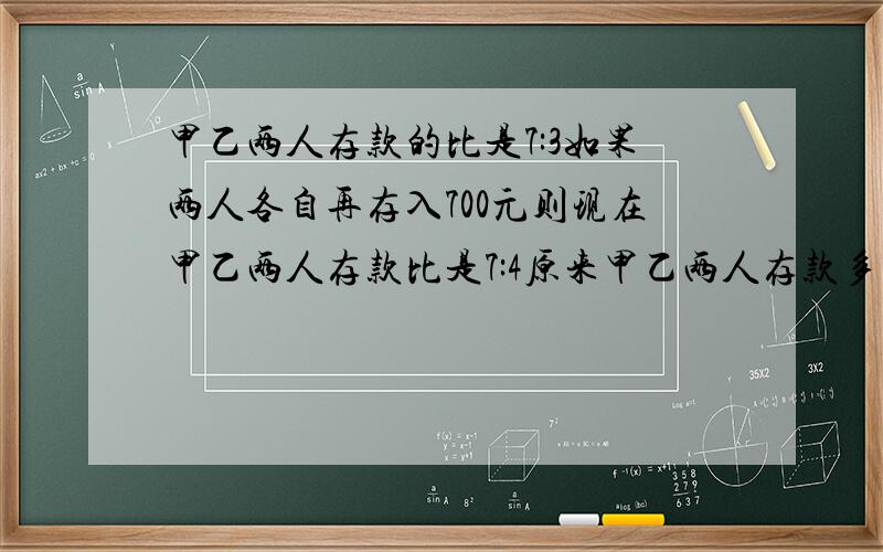 甲乙两人存款的比是7:3如果两人各自再存入700元则现在甲乙两人存款比是7:4原来甲乙两人存款多少5分钟内答