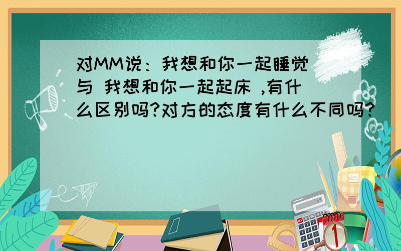 对MM说：我想和你一起睡觉 与 我想和你一起起床 ,有什么区别吗?对方的态度有什么不同吗?