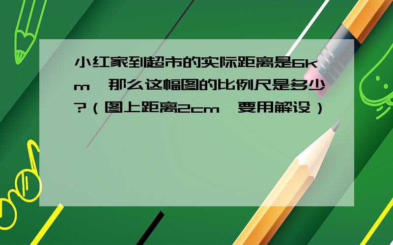 小红家到超市的实际距离是6km,那么这幅图的比例尺是多少?（图上距离2cm,要用解设）