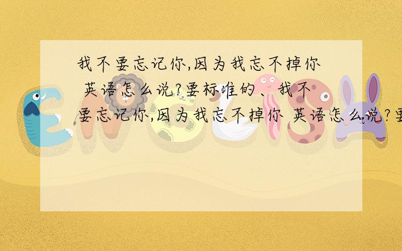 我不要忘记你,因为我忘不掉你 英语怎么说?要标准的、我不要忘记你,因为我忘不掉你 英语怎么说?要标准的、