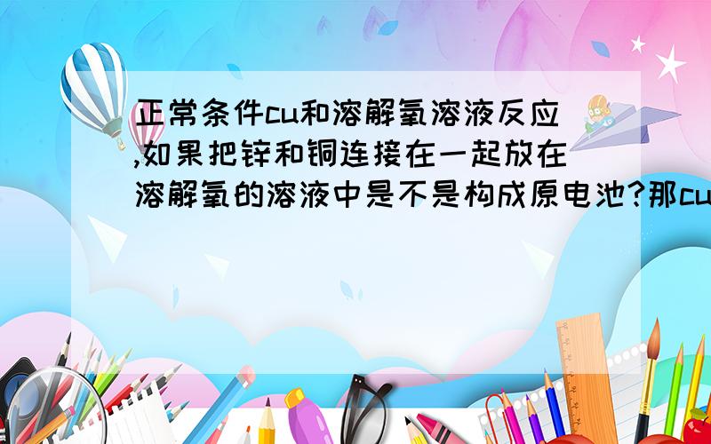 正常条件cu和溶解氧溶液反应,如果把锌和铜连接在一起放在溶解氧的溶液中是不是构成原电池?那cu是否被保