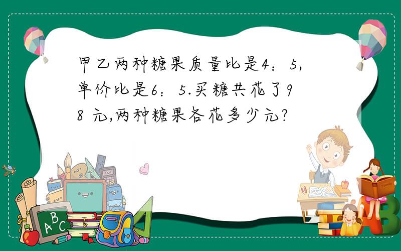 甲乙两种糖果质量比是4：5,单价比是6：5.买糖共花了98 元,两种糖果各花多少元?