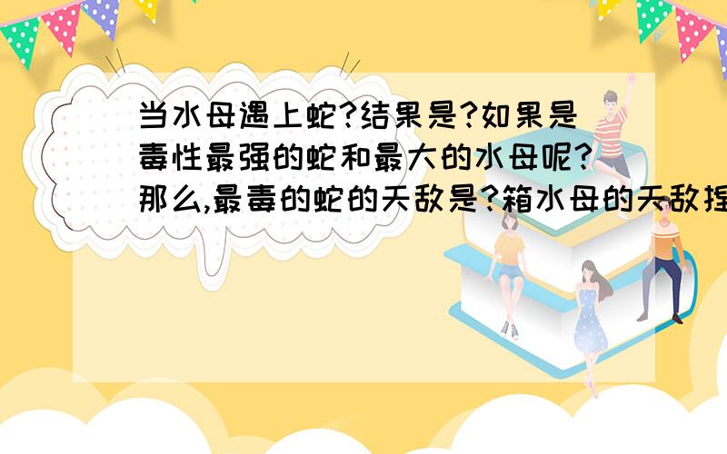 当水母遇上蛇?结果是?如果是毒性最强的蛇和最大的水母呢?那么,最毒的蛇的天敌是?箱水母的天敌捏?北极霞水母的天敌呢?另外,箱水母和灯水母是一种么?噢噢,我好多问题的,请大家一一回答