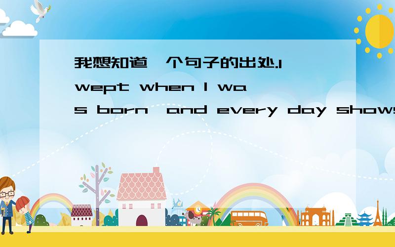 我想知道一个句子的出处.I wept when I was born,and every day shows why.我想知道这个句子出自哪里.不会是杰克伦敦某天吃早饭的时候突然就说出了这句话吧.