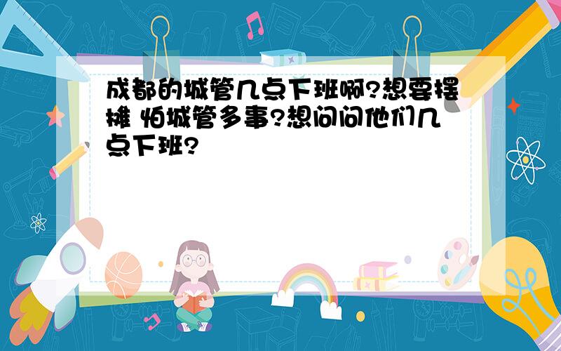 成都的城管几点下班啊?想要摆摊 怕城管多事?想问问他们几点下班?