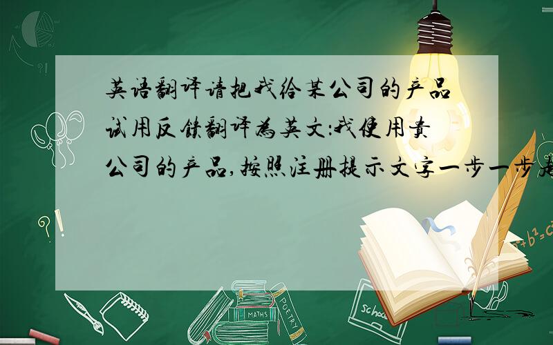 英语翻译请把我给某公司的产品试用反馈翻译为英文：我使用贵公司的产品,按照注册提示文字一步一步走,走到上传头像这一步,遇到两种情况：1.刚点上传按钮就突然自动跳回注册的第一步,2