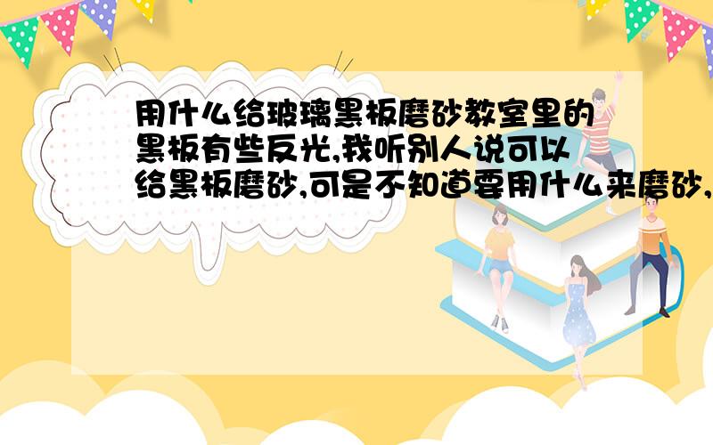 用什么给玻璃黑板磨砂教室里的黑板有些反光,我听别人说可以给黑板磨砂,可是不知道要用什么来磨砂,所以请大家帮助. 我们教室用的是玻璃黑板,除了磨砂还有其他什么好办法吗?