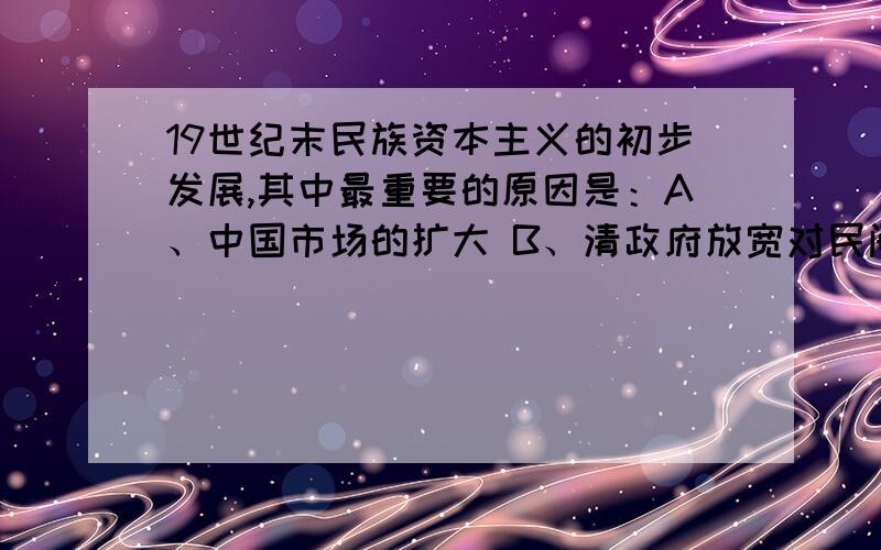 19世纪末民族资本主义的初步发展,其中最重要的原因是：A、中国市场的扩大 B、清政府放宽对民间设厂的限制 C、洋务派引进西方先进技术 D、早期维新派提出“商战”为什么不选A?