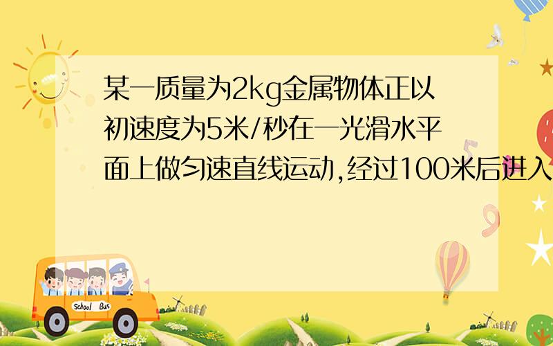 某一质量为2kg金属物体正以初速度为5米/秒在一光滑水平面上做匀速直线运动,经过100米后进入粗糙水平面（粗糙地面的动摩擦因数为0.25）,并以加速度大小为2米/秒²做开始减速,直到速度