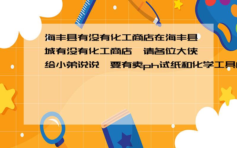 海丰县有没有化工商店在海丰县城有没有化工商店,请各位大侠给小弟说说,要有卖ph试纸和化学工具的化工商店哦。