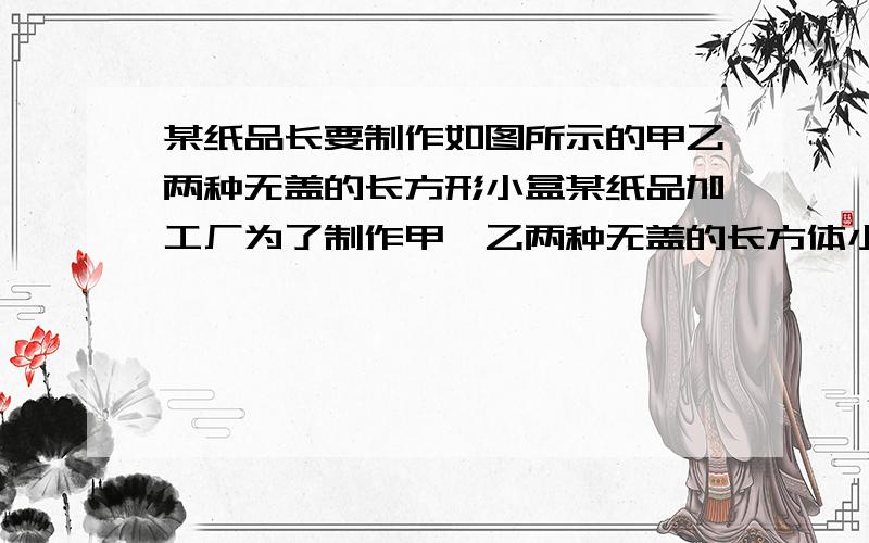 某纸品长要制作如图所示的甲乙两种无盖的长方形小盒某纸品加工厂为了制作甲,乙两种无盖的长方体小盒子,利用边角料裁正方行和长方行两种纸片,长方形的宽和正方行的变长相等.如果将150