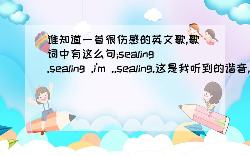 谁知道一首很伤感的英文歌,歌词中有这么句;sealing.sealing .i'm ..sealing.这是我听到的谐音,如有知道者,就请赐教...