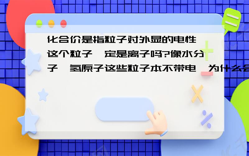 化合价是指粒子对外显的电性,这个粒子一定是离子吗?像水分子,氢原子这些粒子本不带电,为什么会有化合价