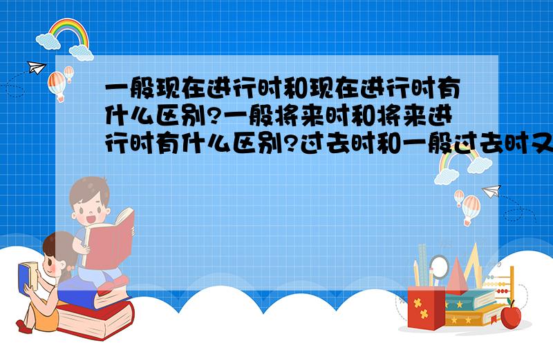 一般现在进行时和现在进行时有什么区别?一般将来时和将来进行时有什么区别?过去时和一般过去时又有什么区别?