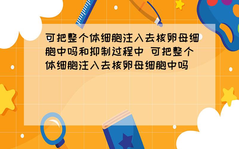 可把整个体细胞注入去核卵母细胞中吗和抑制过程中 可把整个体细胞注入去核卵母细胞中吗